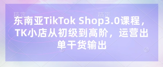 东南亚TikTok Shop3.0课程,TK小店从初级到高阶,运营出单干货输出-馬上搞钱